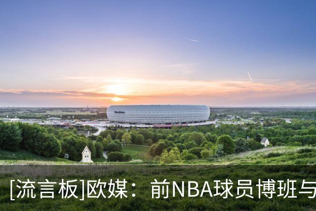 [流言板]欧媒：前NBA球员博班与菲律宾球队“SGA”签下一份短期合同